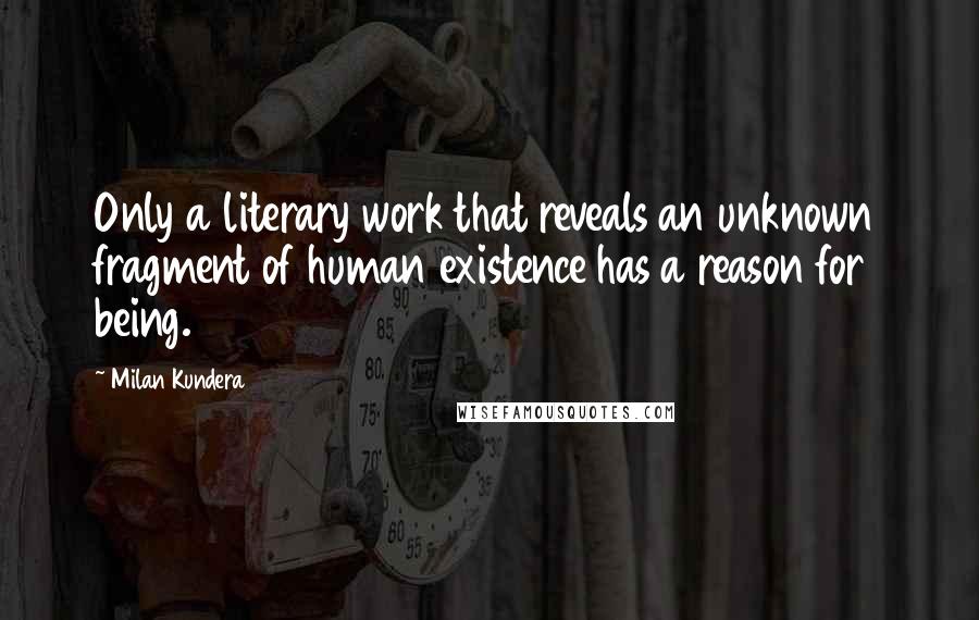 Milan Kundera Quotes: Only a literary work that reveals an unknown fragment of human existence has a reason for being.