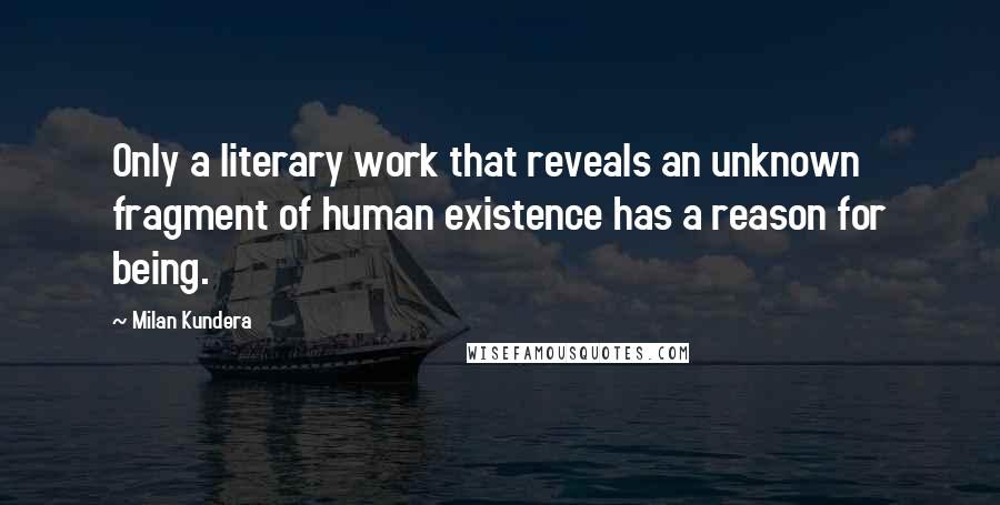 Milan Kundera Quotes: Only a literary work that reveals an unknown fragment of human existence has a reason for being.