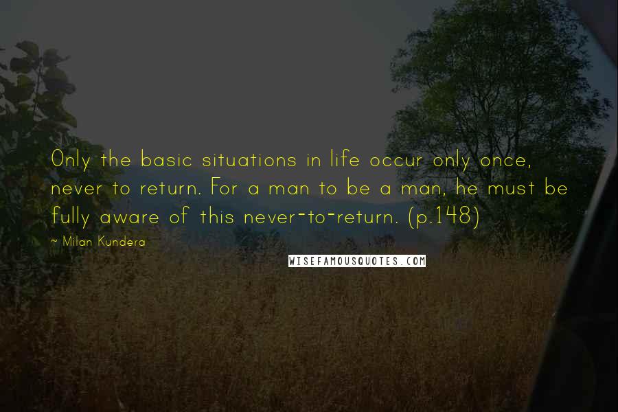 Milan Kundera Quotes: Only the basic situations in life occur only once, never to return. For a man to be a man, he must be fully aware of this never-to-return. (p.148)