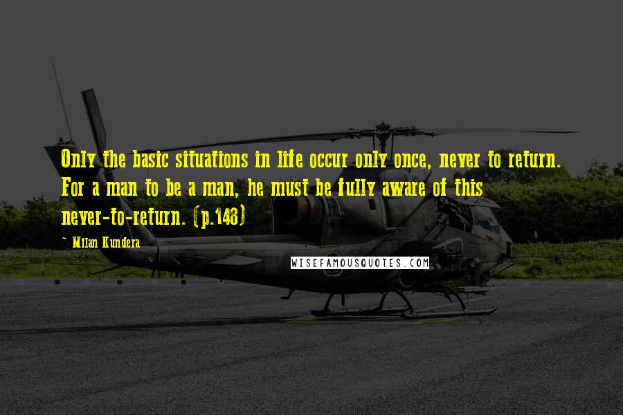 Milan Kundera Quotes: Only the basic situations in life occur only once, never to return. For a man to be a man, he must be fully aware of this never-to-return. (p.148)