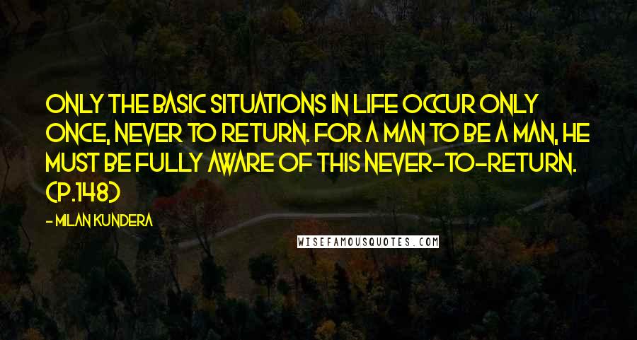 Milan Kundera Quotes: Only the basic situations in life occur only once, never to return. For a man to be a man, he must be fully aware of this never-to-return. (p.148)