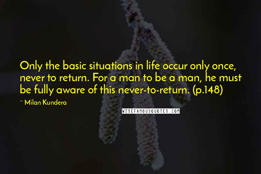 Milan Kundera Quotes: Only the basic situations in life occur only once, never to return. For a man to be a man, he must be fully aware of this never-to-return. (p.148)