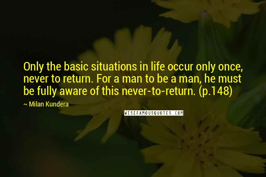 Milan Kundera Quotes: Only the basic situations in life occur only once, never to return. For a man to be a man, he must be fully aware of this never-to-return. (p.148)