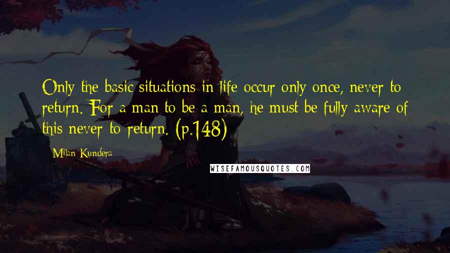 Milan Kundera Quotes: Only the basic situations in life occur only once, never to return. For a man to be a man, he must be fully aware of this never-to-return. (p.148)