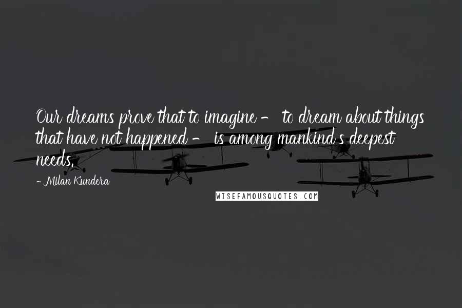 Milan Kundera Quotes: Our dreams prove that to imagine - to dream about things that have not happened - is among mankind's deepest needs.