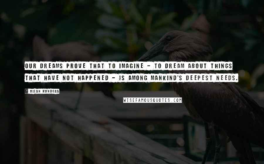 Milan Kundera Quotes: Our dreams prove that to imagine - to dream about things that have not happened - is among mankind's deepest needs.