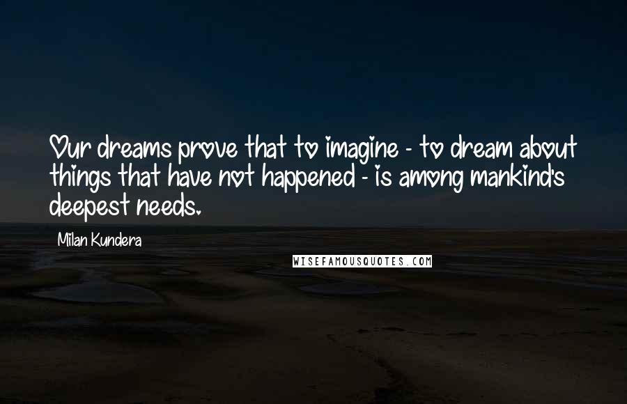 Milan Kundera Quotes: Our dreams prove that to imagine - to dream about things that have not happened - is among mankind's deepest needs.
