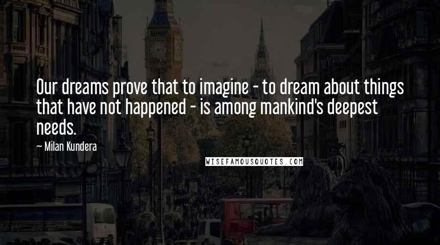 Milan Kundera Quotes: Our dreams prove that to imagine - to dream about things that have not happened - is among mankind's deepest needs.