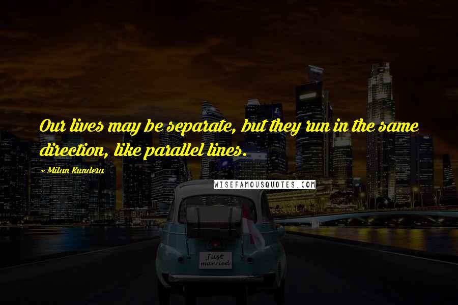 Milan Kundera Quotes: Our lives may be separate, but they run in the same direction, like parallel lines.
