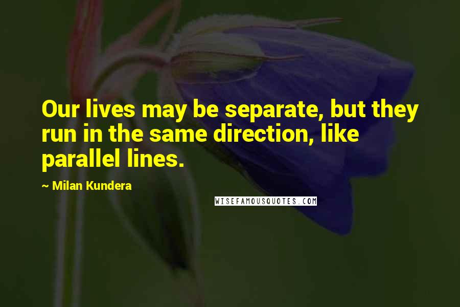Milan Kundera Quotes: Our lives may be separate, but they run in the same direction, like parallel lines.