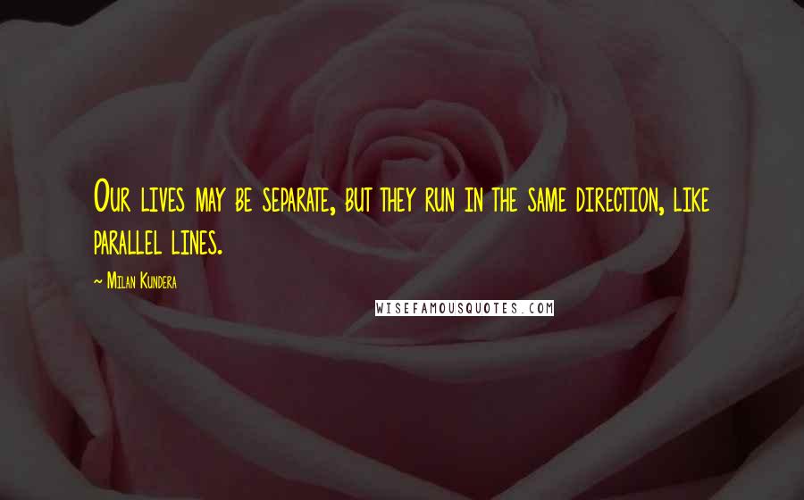 Milan Kundera Quotes: Our lives may be separate, but they run in the same direction, like parallel lines.