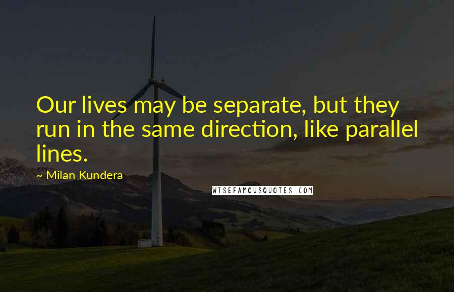 Milan Kundera Quotes: Our lives may be separate, but they run in the same direction, like parallel lines.