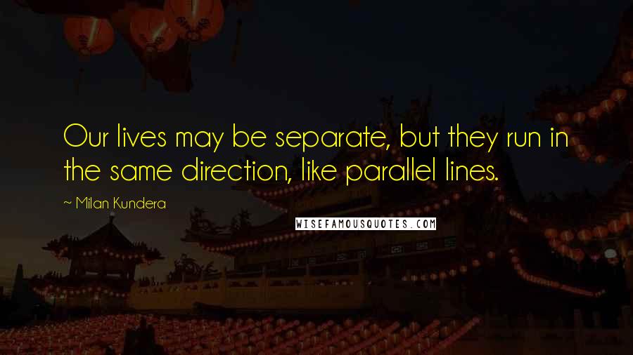 Milan Kundera Quotes: Our lives may be separate, but they run in the same direction, like parallel lines.