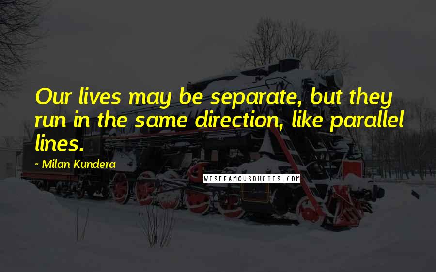 Milan Kundera Quotes: Our lives may be separate, but they run in the same direction, like parallel lines.