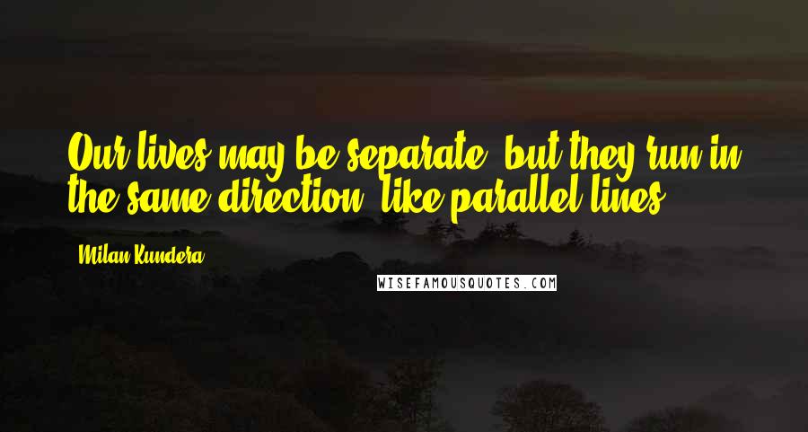 Milan Kundera Quotes: Our lives may be separate, but they run in the same direction, like parallel lines.