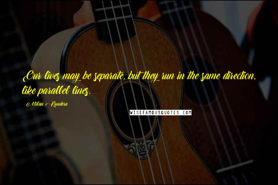 Milan Kundera Quotes: Our lives may be separate, but they run in the same direction, like parallel lines.