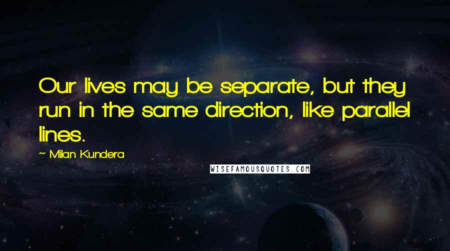 Milan Kundera Quotes: Our lives may be separate, but they run in the same direction, like parallel lines.