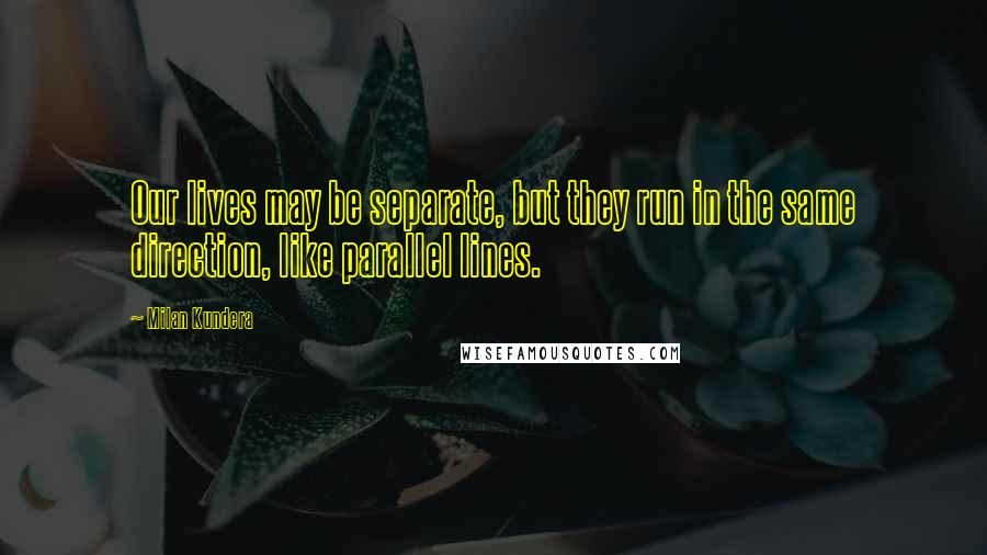 Milan Kundera Quotes: Our lives may be separate, but they run in the same direction, like parallel lines.