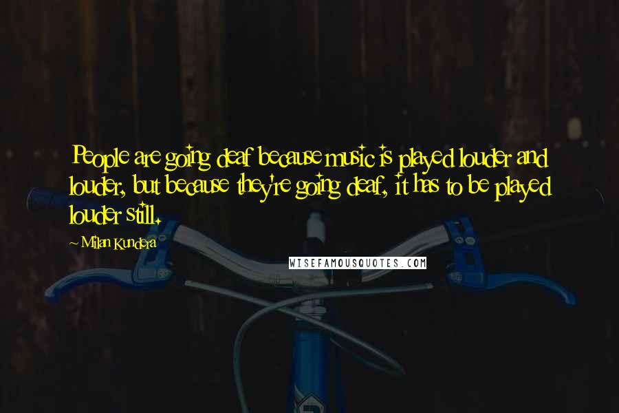 Milan Kundera Quotes: People are going deaf because music is played louder and louder, but because they're going deaf, it has to be played louder still.