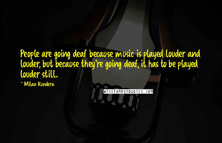 Milan Kundera Quotes: People are going deaf because music is played louder and louder, but because they're going deaf, it has to be played louder still.