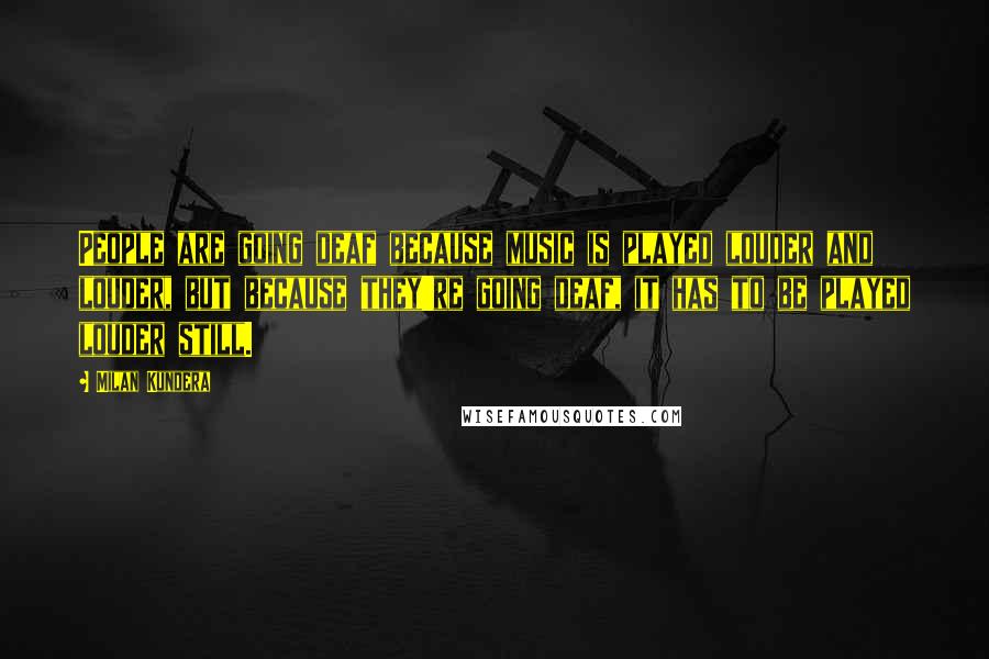 Milan Kundera Quotes: People are going deaf because music is played louder and louder, but because they're going deaf, it has to be played louder still.