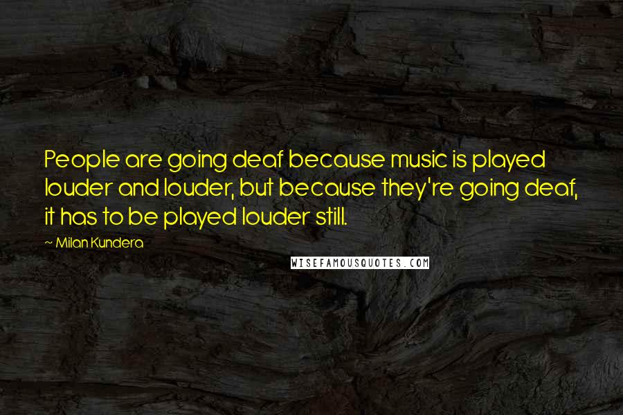 Milan Kundera Quotes: People are going deaf because music is played louder and louder, but because they're going deaf, it has to be played louder still.