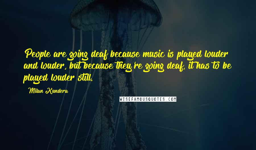 Milan Kundera Quotes: People are going deaf because music is played louder and louder, but because they're going deaf, it has to be played louder still.