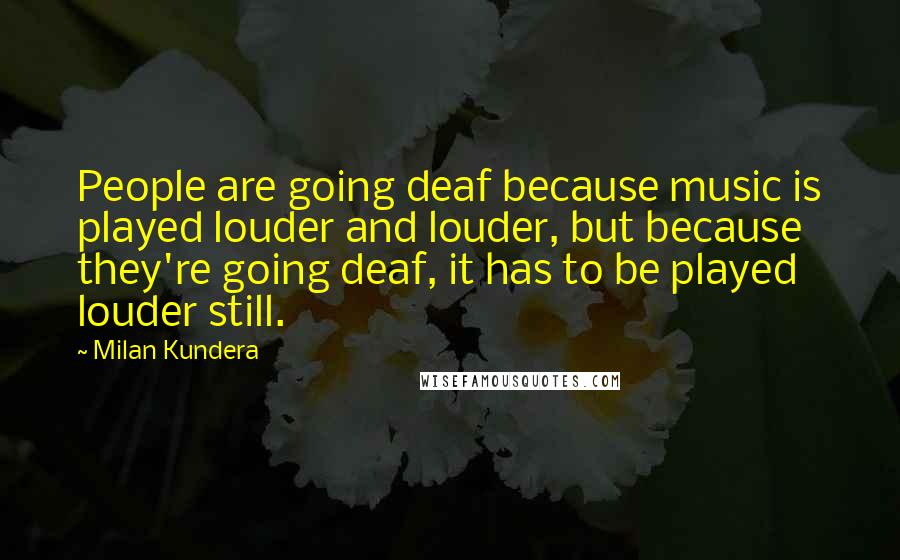 Milan Kundera Quotes: People are going deaf because music is played louder and louder, but because they're going deaf, it has to be played louder still.