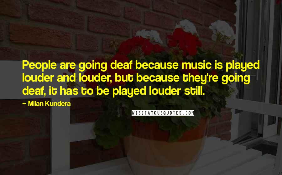 Milan Kundera Quotes: People are going deaf because music is played louder and louder, but because they're going deaf, it has to be played louder still.