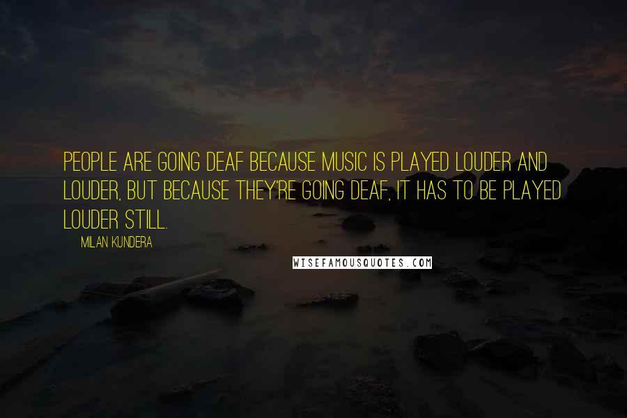 Milan Kundera Quotes: People are going deaf because music is played louder and louder, but because they're going deaf, it has to be played louder still.