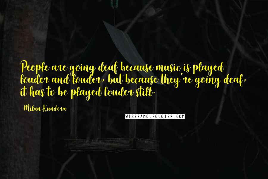 Milan Kundera Quotes: People are going deaf because music is played louder and louder, but because they're going deaf, it has to be played louder still.