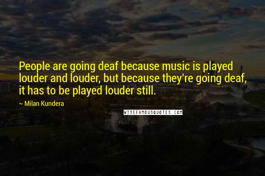 Milan Kundera Quotes: People are going deaf because music is played louder and louder, but because they're going deaf, it has to be played louder still.