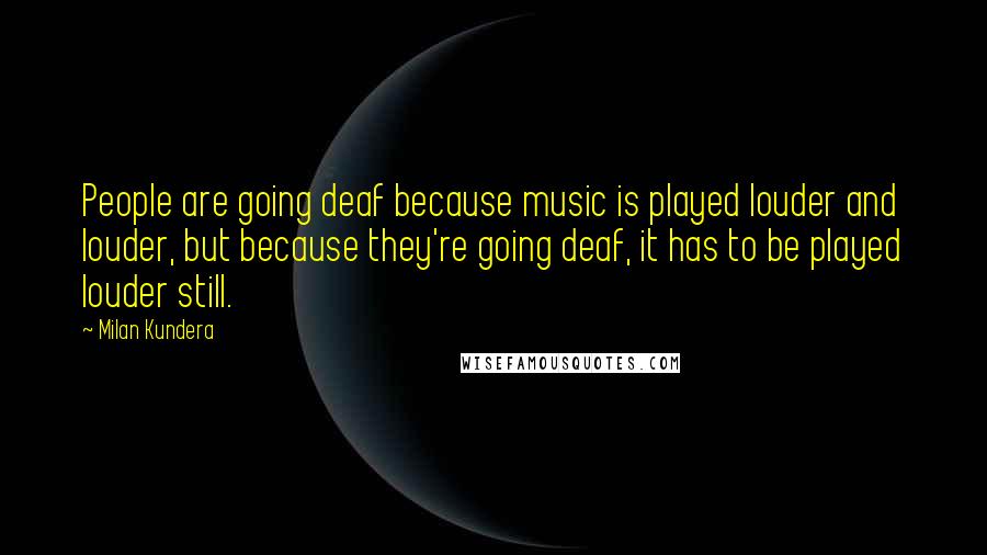 Milan Kundera Quotes: People are going deaf because music is played louder and louder, but because they're going deaf, it has to be played louder still.