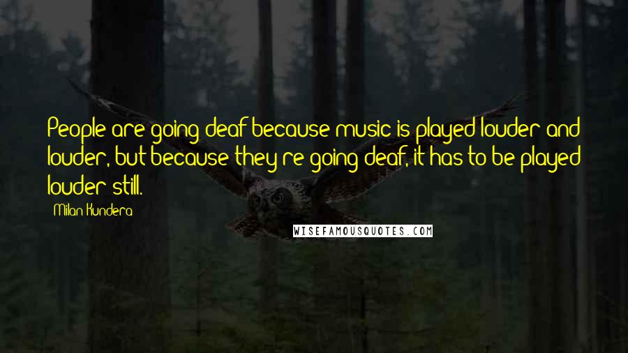 Milan Kundera Quotes: People are going deaf because music is played louder and louder, but because they're going deaf, it has to be played louder still.