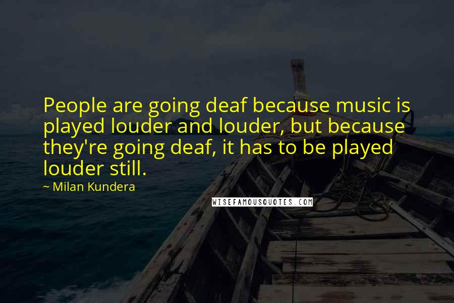 Milan Kundera Quotes: People are going deaf because music is played louder and louder, but because they're going deaf, it has to be played louder still.