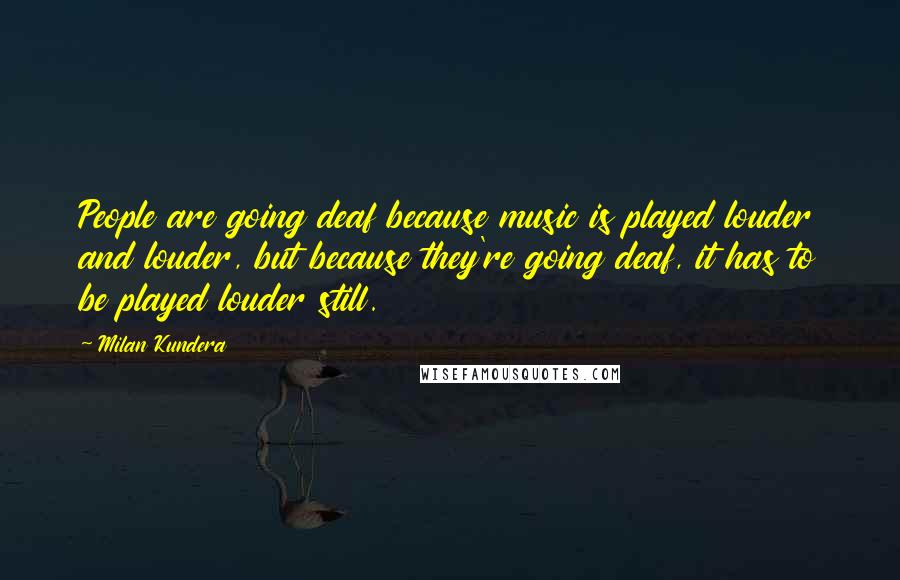 Milan Kundera Quotes: People are going deaf because music is played louder and louder, but because they're going deaf, it has to be played louder still.