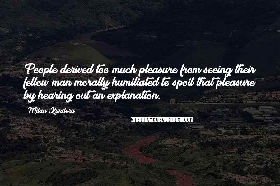 Milan Kundera Quotes: People derived too much pleasure from seeing their fellow man morally humiliated to spoil that pleasure by hearing out an explanation.