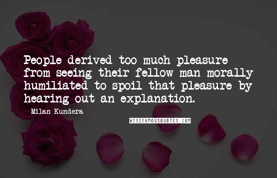 Milan Kundera Quotes: People derived too much pleasure from seeing their fellow man morally humiliated to spoil that pleasure by hearing out an explanation.