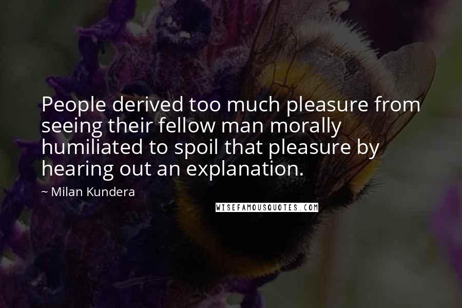 Milan Kundera Quotes: People derived too much pleasure from seeing their fellow man morally humiliated to spoil that pleasure by hearing out an explanation.