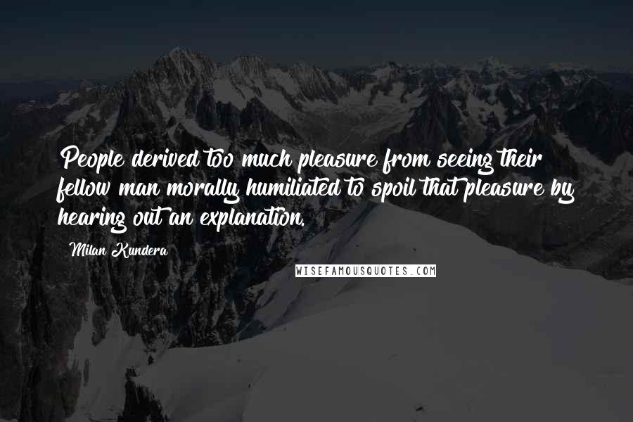 Milan Kundera Quotes: People derived too much pleasure from seeing their fellow man morally humiliated to spoil that pleasure by hearing out an explanation.