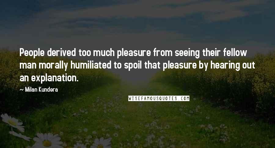 Milan Kundera Quotes: People derived too much pleasure from seeing their fellow man morally humiliated to spoil that pleasure by hearing out an explanation.