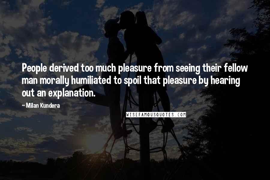 Milan Kundera Quotes: People derived too much pleasure from seeing their fellow man morally humiliated to spoil that pleasure by hearing out an explanation.