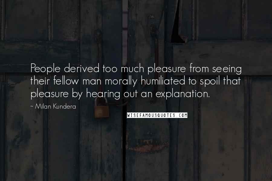 Milan Kundera Quotes: People derived too much pleasure from seeing their fellow man morally humiliated to spoil that pleasure by hearing out an explanation.