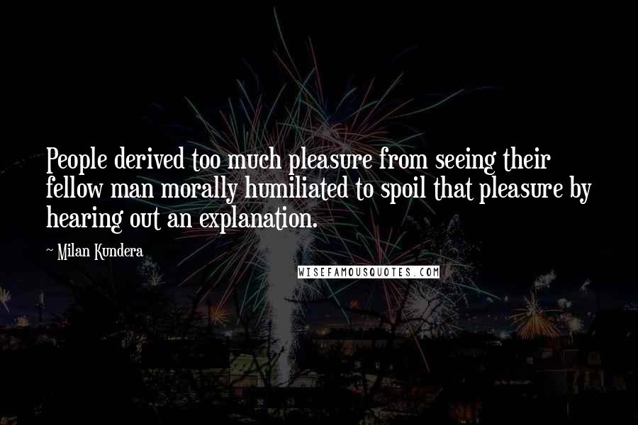 Milan Kundera Quotes: People derived too much pleasure from seeing their fellow man morally humiliated to spoil that pleasure by hearing out an explanation.