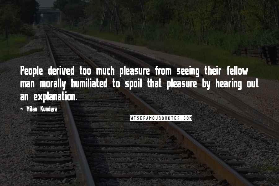 Milan Kundera Quotes: People derived too much pleasure from seeing their fellow man morally humiliated to spoil that pleasure by hearing out an explanation.