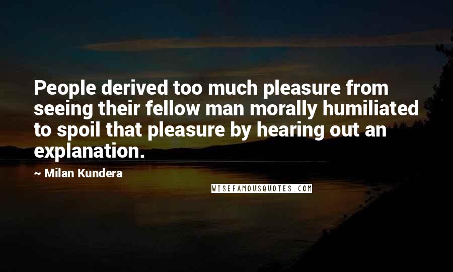 Milan Kundera Quotes: People derived too much pleasure from seeing their fellow man morally humiliated to spoil that pleasure by hearing out an explanation.