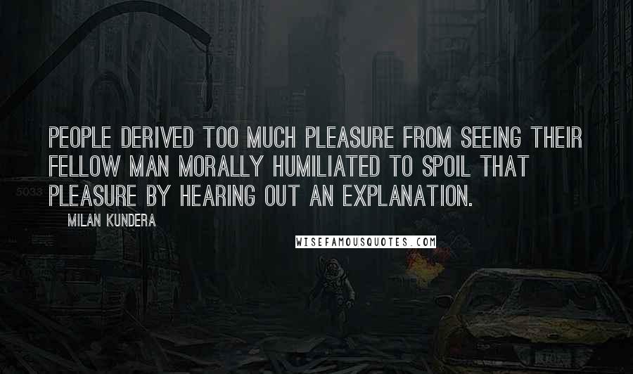 Milan Kundera Quotes: People derived too much pleasure from seeing their fellow man morally humiliated to spoil that pleasure by hearing out an explanation.