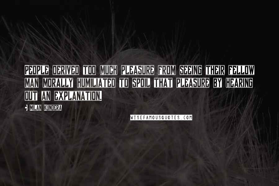 Milan Kundera Quotes: People derived too much pleasure from seeing their fellow man morally humiliated to spoil that pleasure by hearing out an explanation.