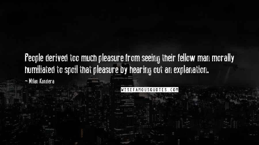 Milan Kundera Quotes: People derived too much pleasure from seeing their fellow man morally humiliated to spoil that pleasure by hearing out an explanation.