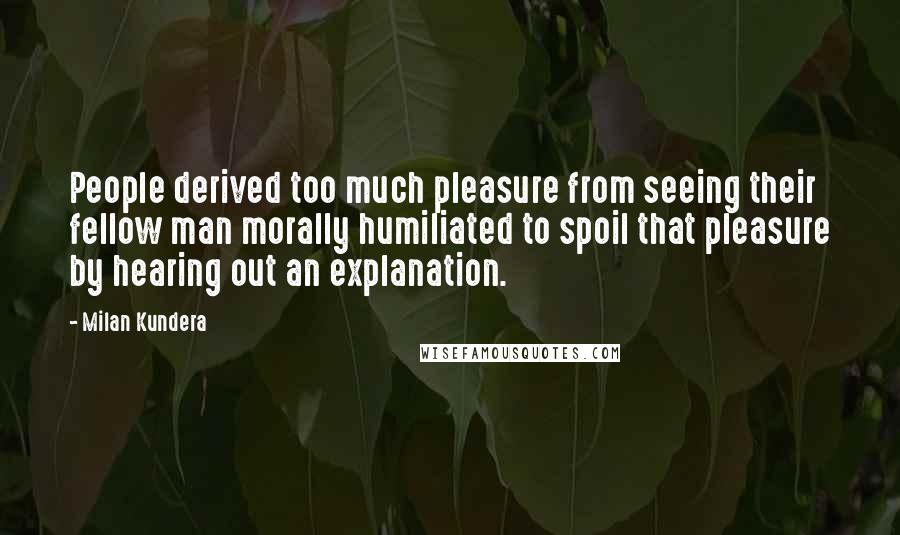 Milan Kundera Quotes: People derived too much pleasure from seeing their fellow man morally humiliated to spoil that pleasure by hearing out an explanation.